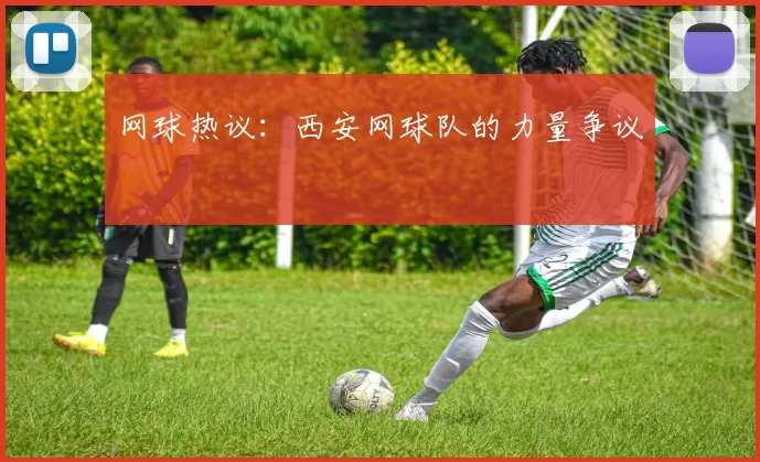 网球热议：西安网球队的力量争议